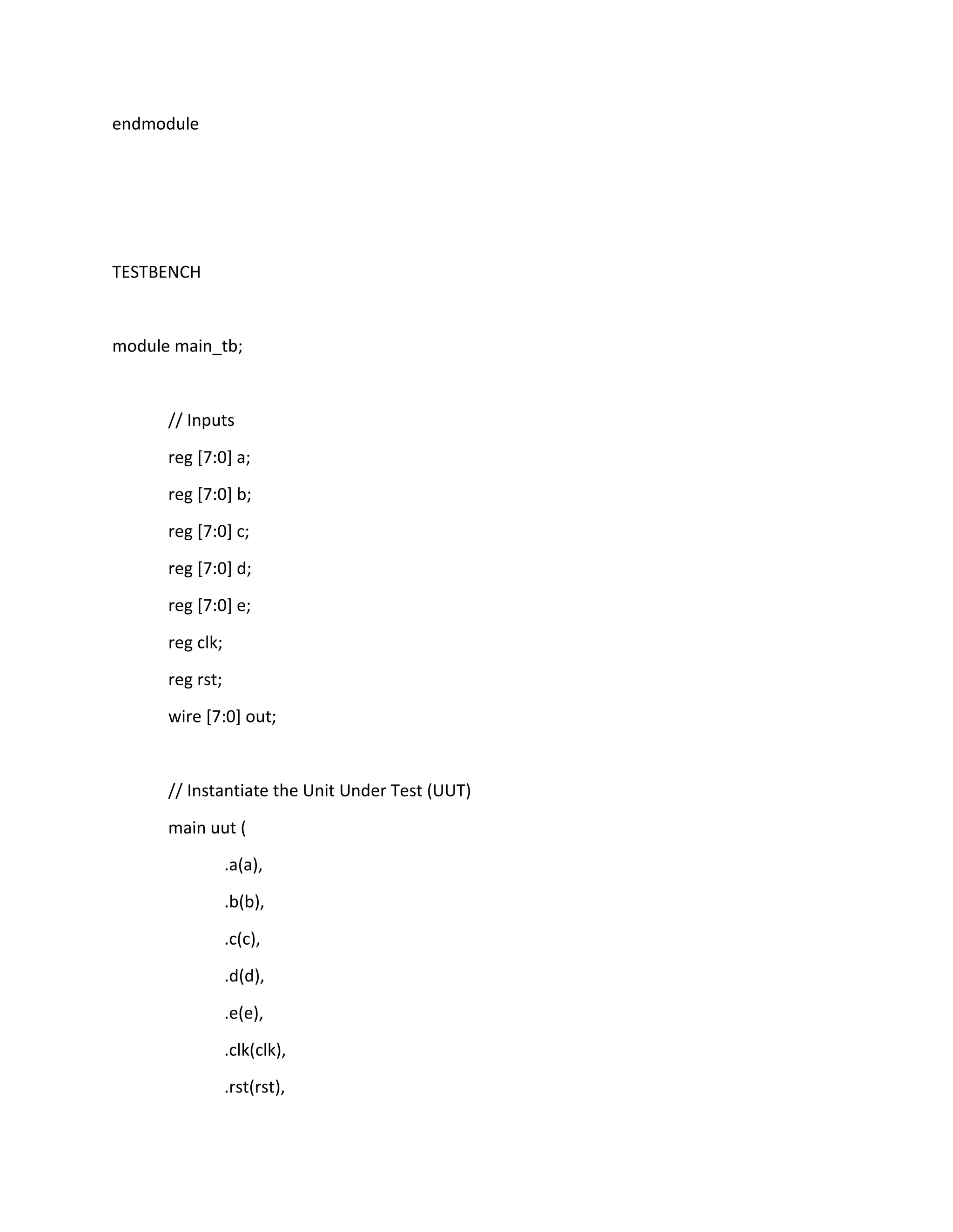 endmodule

TESTBENCH

module main_tb;

// Inputs
reg [7:0] a;
reg [7:0] b;
reg [7:0] c;
reg [7:0] d;
reg [7:0] e;
reg clk;
reg rst;
wire [7:0] out;

// Instantiate the Unit Under Test (UUT)
main uut (
.a(a),
.b(b),
.c(c),
.d(d),
.e(e),
.clk(clk),
.rst(rst),

 