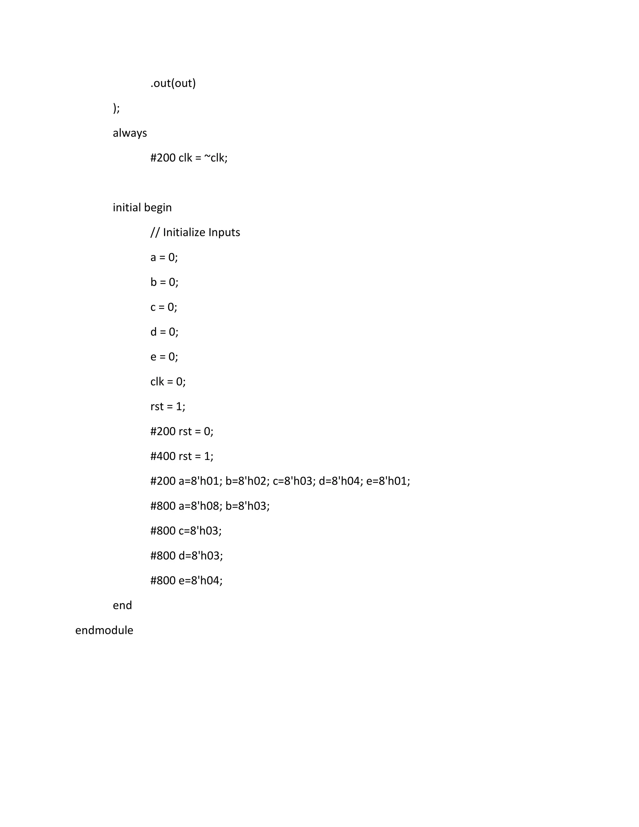 .out(out)
);
always
#200 clk = ~clk;

initial begin
// Initialize Inputs
a = 0;
b = 0;
c = 0;
d = 0;
e = 0;
clk = 0;
rst = 1;
#200 rst = 0;
#400 rst = 1;
#200 a=8'h01; b=8'h02; c=8'h03; d=8'h04; e=8'h01;
#800 a=8'h08; b=8'h03;
#800 c=8'h03;
#800 d=8'h03;
#800 e=8'h04;
end
endmodule

 