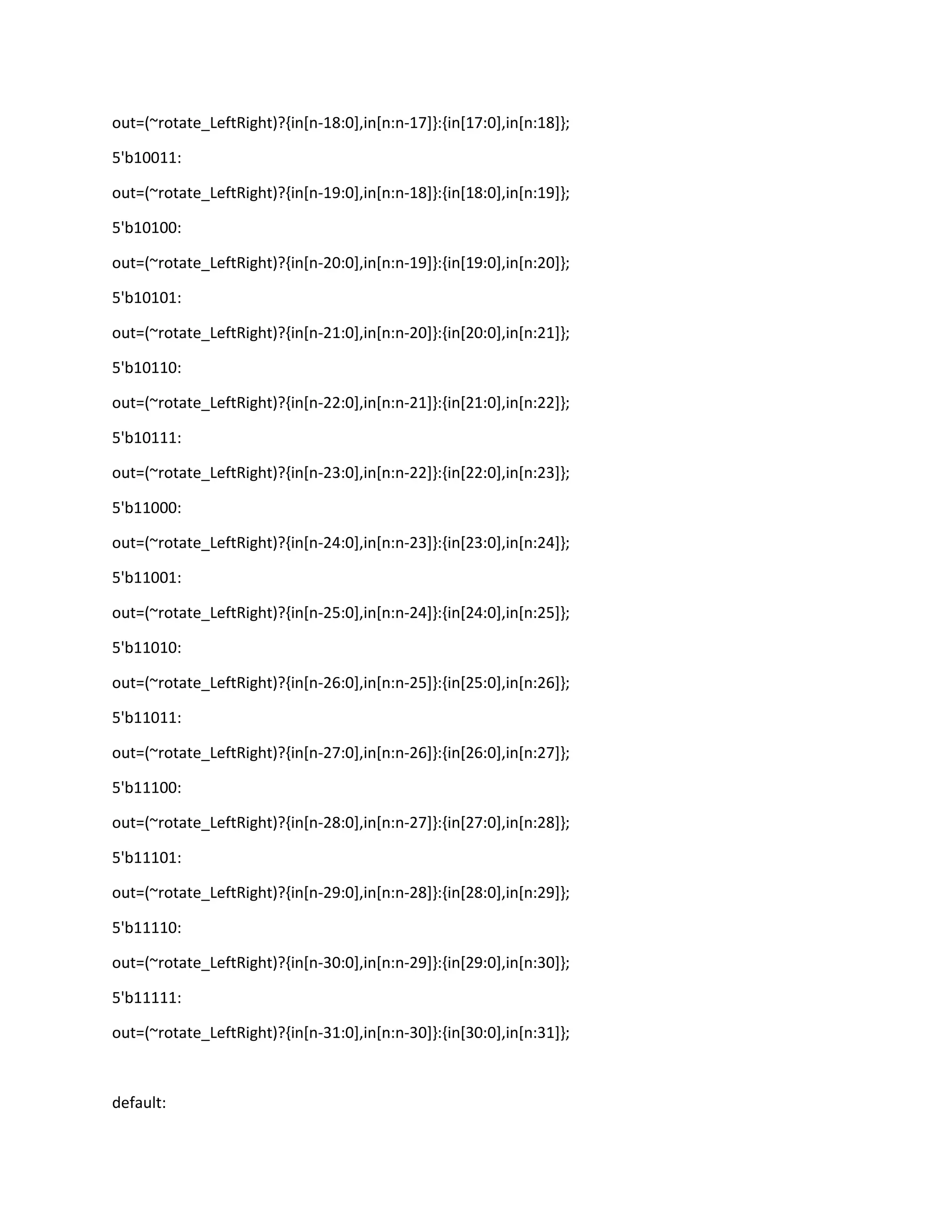 out=(~rotate_LeftRight)?{in[n-18:0],in[n:n-17]}:{in[17:0],in[n:18]};
5'b10011:
out=(~rotate_LeftRight)?{in[n-19:0],in[n:n-18]}:{in[18:0],in[n:19]};
5'b10100:
out=(~rotate_LeftRight)?{in[n-20:0],in[n:n-19]}:{in[19:0],in[n:20]};
5'b10101:
out=(~rotate_LeftRight)?{in[n-21:0],in[n:n-20]}:{in[20:0],in[n:21]};
5'b10110:
out=(~rotate_LeftRight)?{in[n-22:0],in[n:n-21]}:{in[21:0],in[n:22]};
5'b10111:
out=(~rotate_LeftRight)?{in[n-23:0],in[n:n-22]}:{in[22:0],in[n:23]};
5'b11000:
out=(~rotate_LeftRight)?{in[n-24:0],in[n:n-23]}:{in[23:0],in[n:24]};
5'b11001:
out=(~rotate_LeftRight)?{in[n-25:0],in[n:n-24]}:{in[24:0],in[n:25]};
5'b11010:
out=(~rotate_LeftRight)?{in[n-26:0],in[n:n-25]}:{in[25:0],in[n:26]};
5'b11011:
out=(~rotate_LeftRight)?{in[n-27:0],in[n:n-26]}:{in[26:0],in[n:27]};
5'b11100:
out=(~rotate_LeftRight)?{in[n-28:0],in[n:n-27]}:{in[27:0],in[n:28]};
5'b11101:
out=(~rotate_LeftRight)?{in[n-29:0],in[n:n-28]}:{in[28:0],in[n:29]};
5'b11110:
out=(~rotate_LeftRight)?{in[n-30:0],in[n:n-29]}:{in[29:0],in[n:30]};
5'b11111:
out=(~rotate_LeftRight)?{in[n-31:0],in[n:n-30]}:{in[30:0],in[n:31]};

default:

 
