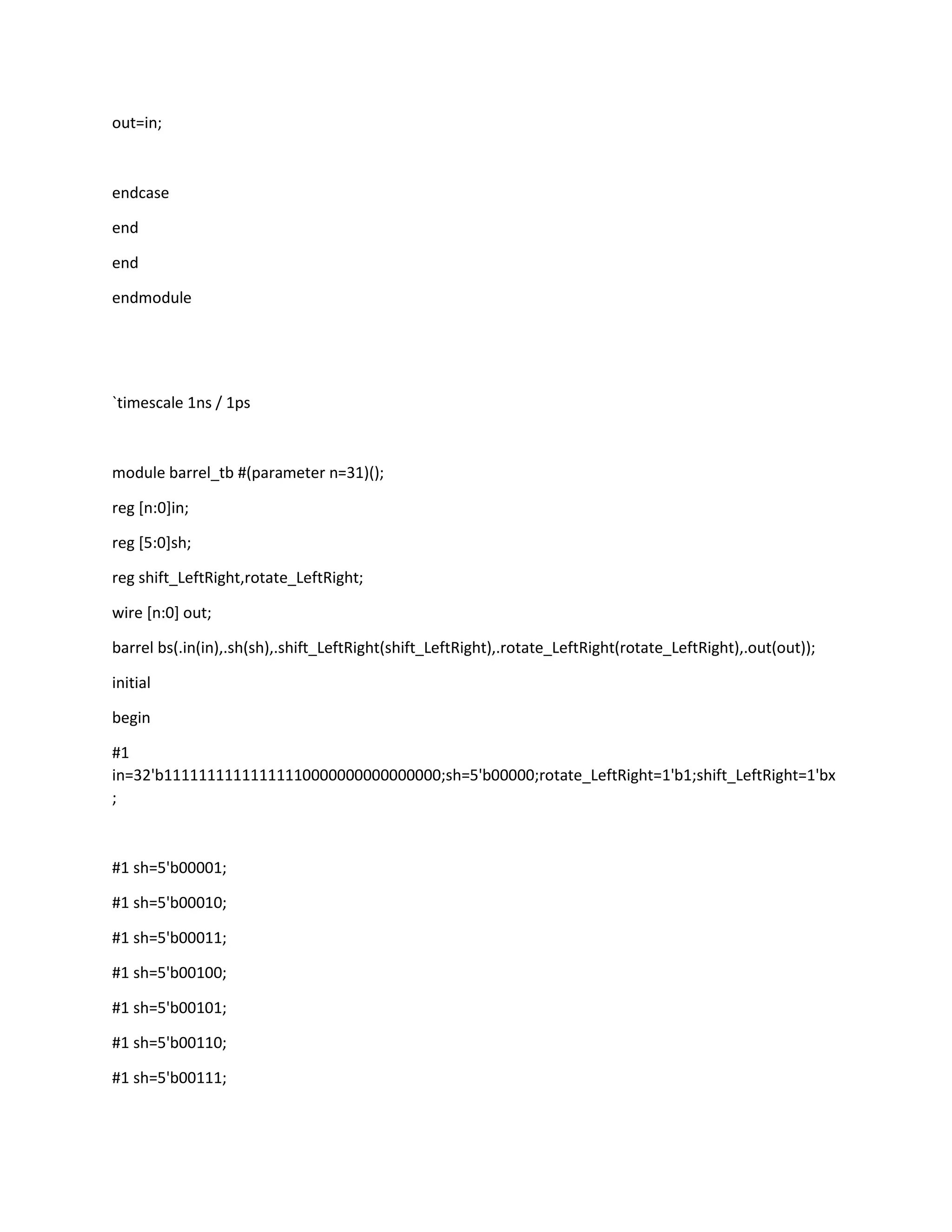 out=in;

endcase
end
end
endmodule

`timescale 1ns / 1ps

module barrel_tb #(parameter n=31)();
reg [n:0]in;
reg [5:0]sh;
reg shift_LeftRight,rotate_LeftRight;
wire [n:0] out;
barrel bs(.in(in),.sh(sh),.shift_LeftRight(shift_LeftRight),.rotate_LeftRight(rotate_LeftRight),.out(out));
initial
begin
#1
in=32'b11111111111111110000000000000000;sh=5'b00000;rotate_LeftRight=1'b1;shift_LeftRight=1'bx
;

#1 sh=5'b00001;
#1 sh=5'b00010;
#1 sh=5'b00011;
#1 sh=5'b00100;
#1 sh=5'b00101;
#1 sh=5'b00110;
#1 sh=5'b00111;

 