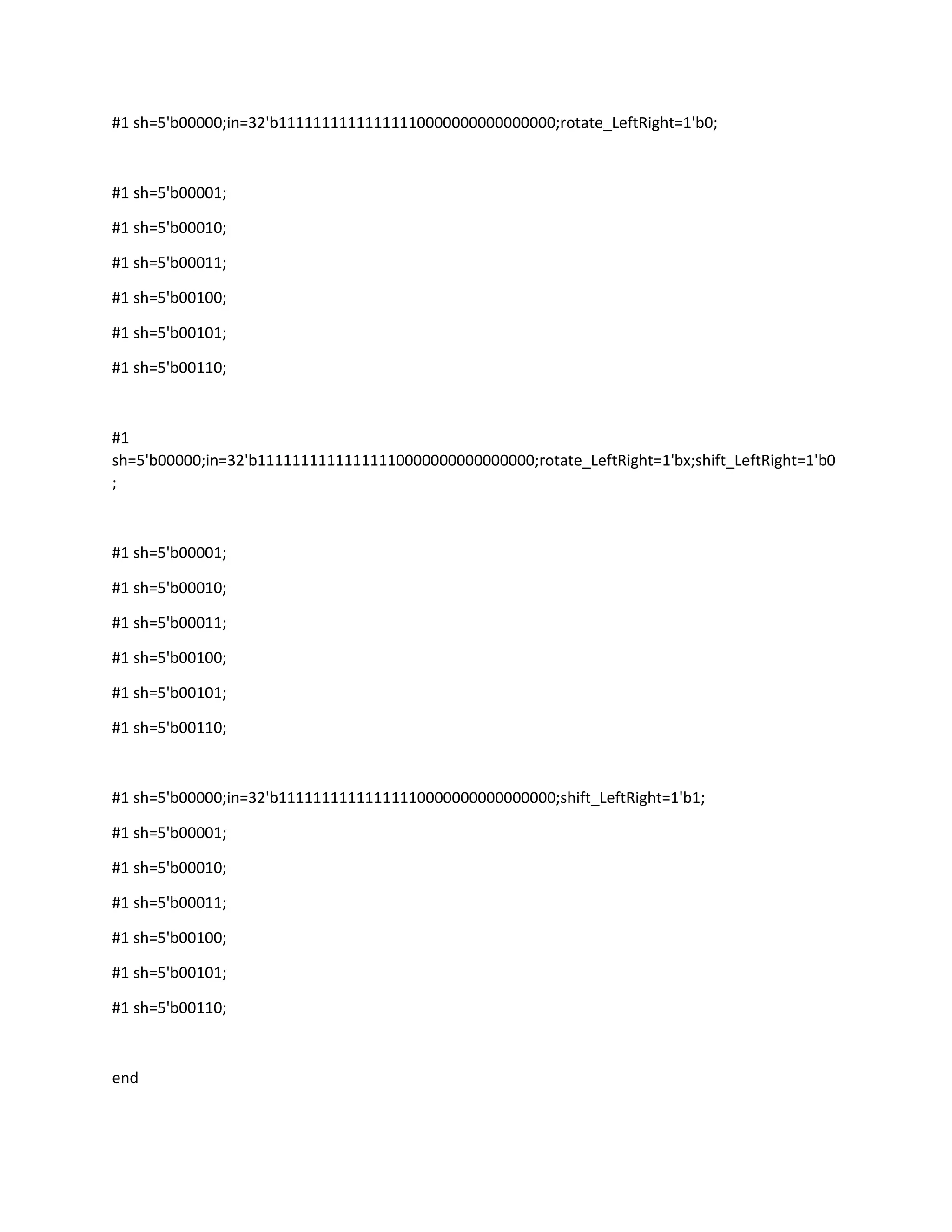 #1 sh=5'b00000;in=32'b11111111111111110000000000000000;rotate_LeftRight=1'b0;

#1 sh=5'b00001;
#1 sh=5'b00010;
#1 sh=5'b00011;
#1 sh=5'b00100;
#1 sh=5'b00101;
#1 sh=5'b00110;

#1
sh=5'b00000;in=32'b11111111111111110000000000000000;rotate_LeftRight=1'bx;shift_LeftRight=1'b0
;

#1 sh=5'b00001;
#1 sh=5'b00010;
#1 sh=5'b00011;
#1 sh=5'b00100;
#1 sh=5'b00101;
#1 sh=5'b00110;

#1 sh=5'b00000;in=32'b11111111111111110000000000000000;shift_LeftRight=1'b1;
#1 sh=5'b00001;
#1 sh=5'b00010;
#1 sh=5'b00011;
#1 sh=5'b00100;
#1 sh=5'b00101;
#1 sh=5'b00110;

end

 