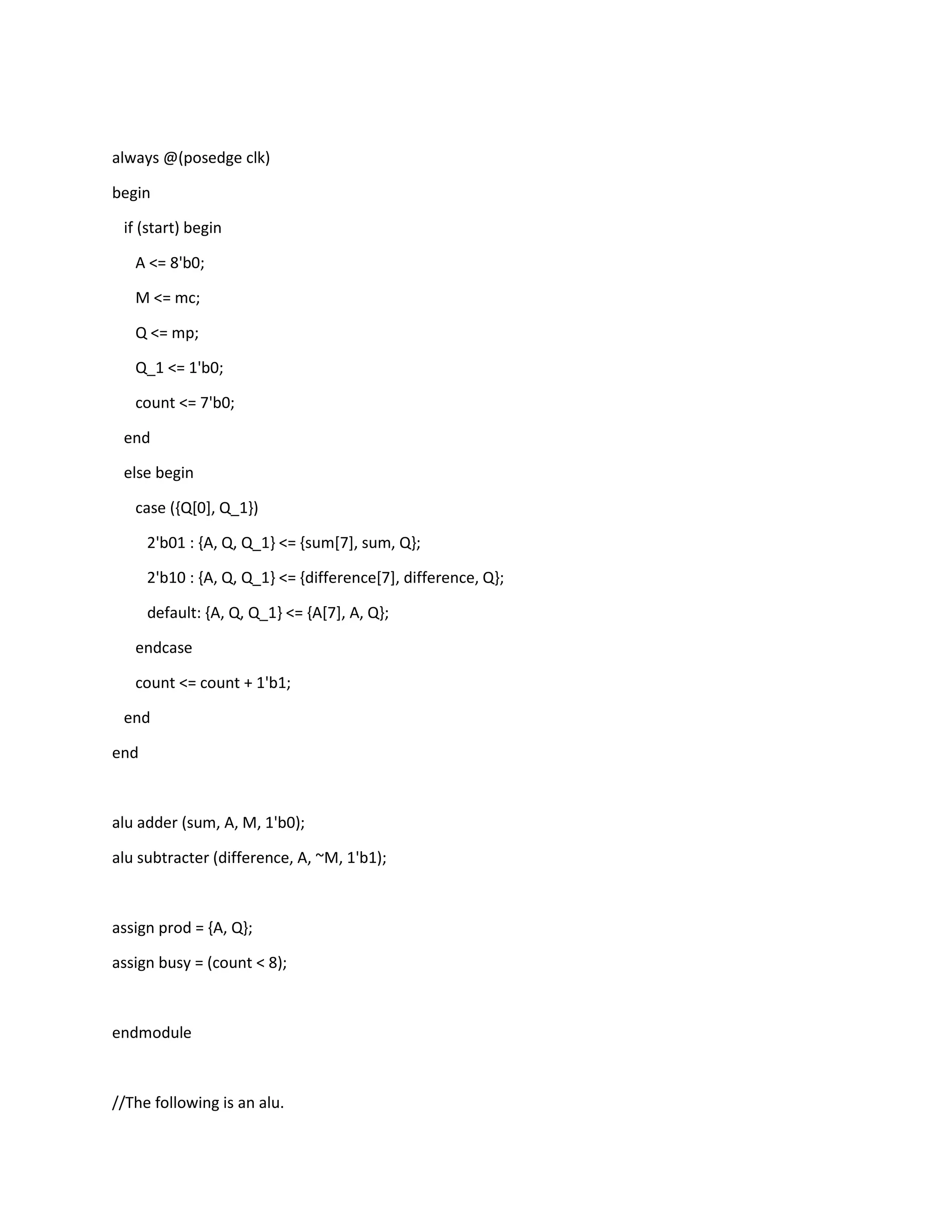 always @(posedge clk)
begin
if (start) begin
A <= 8'b0;
M <= mc;
Q <= mp;
Q_1 <= 1'b0;
count <= 7'b0;
end
else begin
case ({Q[0], Q_1})
2'b01 : {A, Q, Q_1} <= {sum[7], sum, Q};
2'b10 : {A, Q, Q_1} <= {difference[7], difference, Q};
default: {A, Q, Q_1} <= {A[7], A, Q};
endcase
count <= count + 1'b1;
end
end

alu adder (sum, A, M, 1'b0);
alu subtracter (difference, A, ~M, 1'b1);

assign prod = {A, Q};
assign busy = (count < 8);

endmodule

//The following is an alu.

 