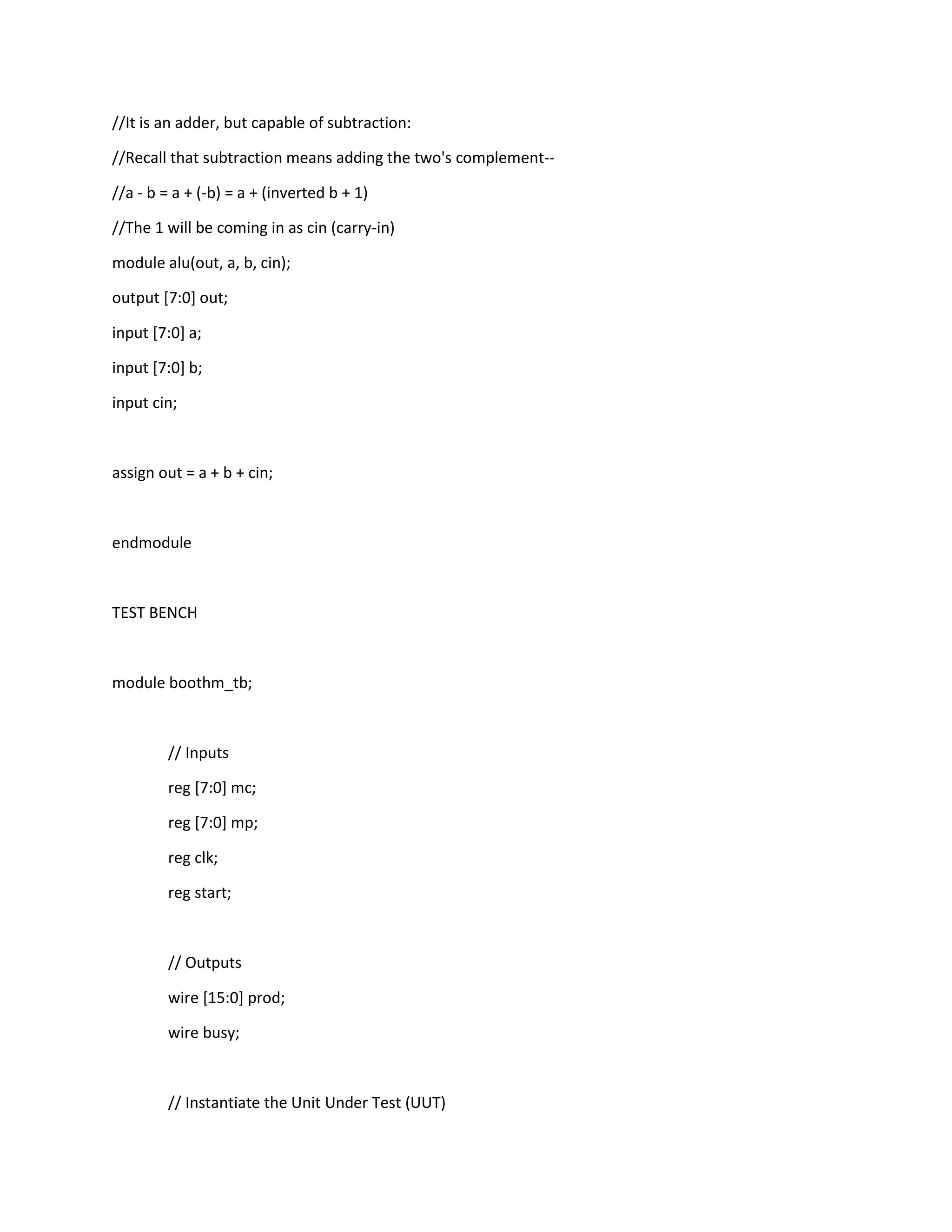 //It is an adder, but capable of subtraction:
//Recall that subtraction means adding the two's complement-//a - b = a + (-b) = a + (inverted b + 1)
//The 1 will be coming in as cin (carry-in)
module alu(out, a, b, cin);
output [7:0] out;
input [7:0] a;
input [7:0] b;
input cin;

assign out = a + b + cin;

endmodule

TEST BENCH

module boothm_tb;

// Inputs
reg [7:0] mc;
reg [7:0] mp;
reg clk;
reg start;

// Outputs
wire [15:0] prod;
wire busy;

// Instantiate the Unit Under Test (UUT)

 