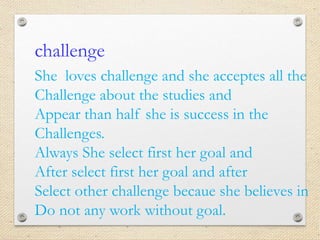 challenge
She loves challenge and she acceptes all the
Challenge about the studies and
Appear than half she is success in the
Challenges.
Always She select first her goal and
After select first her goal and after
Select other challenge becaue she believes in
Do not any work without goal.
 