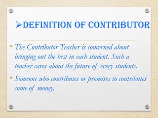 Definition of contributor
• The Contributor Teacher is concerned about
bringing out the best in each student. Such a
teacher cares about the future of every students.
• Someone who contributes or promises to contributes
some of money.
 