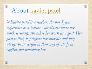 Kavita patel is a teacher. she has 5 year
experience as a teacher. She always takes her
work seriously. she takes her work as a goal. Her
goal is that, to progress her students and they
always be successful in their way of study in
english and remember her.
About kavita patel
 