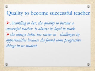 According to her, the quality to become a
successful teacher is always be loyal to work.
she always takes her career as challenges by
opportunities because she found some progressive
things in us student.
Quality to become successful teacher
 