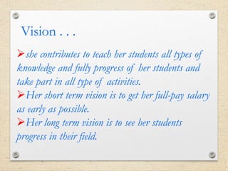 she contributes to teach her students all types of
knowledge and fully progress of her students and
take part in all type of activities.
Her short term vision is to get her full-pay salary
as early as possible.
Her long term vision is to see her students
progress in their field.
Vision . . .
 