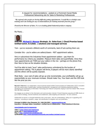 A request for recommendations - posted on a Prominent Social Media
Professional Networking site for Sales & Marketing Professionals
“My regional sales people are having difficulty getting appointments. I would like to schedule some
training and I am looking for any recommendations for training materials from the group.”
Posted by the Director of Sales, N.A. at a leading global Industrial products company.

My Reply...

Michael P. Monroe Strategic, Sr. Sales Exec.| Cloud/Premise based
Unified Comm. & Collab. | solutions and managed services
Tom - you've received a Billion$ worth of comments, best of luck sorting them out.
Consider this - you're sellers are sellers/closers - NOT appointment setters.
Hire or subcontract the Industries finest appointment setters - pay them for
performance by criteria you establish. Measure them daily and quantifiably. Once they
have appointments set THEN put your sellers in the mix - perhaps on the phone first,
then face to face as the situation dictates.
You'll be able to track "pure" sales performance unhindered by the burden of
appointment setting. The A players will thrive, B players will be more clearly identified
and the others will be quickly exposed.
Most likely - your cost of sales will go up only incrementally, your profitability will go up
exponentially as your revenues increase. Should make You, Your team and the CEO look
like the pros you are.
Michael P. Monroe is an independent, cloud & premise based Unified Communications & Collaboration (UCC) consultant
with over twenty years of global sales, business development, management and marketing experience leading,
developing and contributing to Information Technology and Telecom companies ranging in size from Global 1000, Fortune
500, INC.500 to start-ups.
He engages as an advisor to the information and communication channel, C-level Enterprise executives & SMB clients on
go-to-mark et strategy, channel readiness and enablement, sales targeting and execution - for UCC solutions.
Additionally he serves in a thought leadership role to end-users - who are contemplating, rolling out or upgrading UCC
solutions - consulting on adoption, usage, risk identification & mitigation and cost justification.
Principal @ HEMA in San Clemente, CA | 949.226.5302 | mpmonroe1@cox.net
Executive | Strategic Sales| Consultant | Unified Com & Collaboration – Cloud Solutions & Services
www.linkedin.com/in/mpmonroe
video @ www.vimeo.com/mpmonroe
career site @ www.mpmonroe.com
blog @ http://mpmonroe1.wordpress.com
syndicated@ http://www.business2community.com/author/michael-monroe

 
