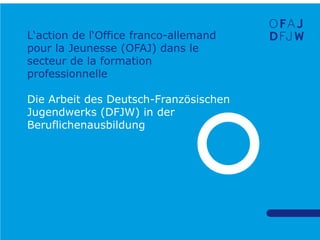 L‘action de l‘Office franco-allemand
pour la Jeunesse (OFAJ) dans le
secteur de la formation
professionnelle
Die Arbeit des Deutsch-Französischen
Jugendwerks (DFJW) in der
Beruflichenausbildung

 