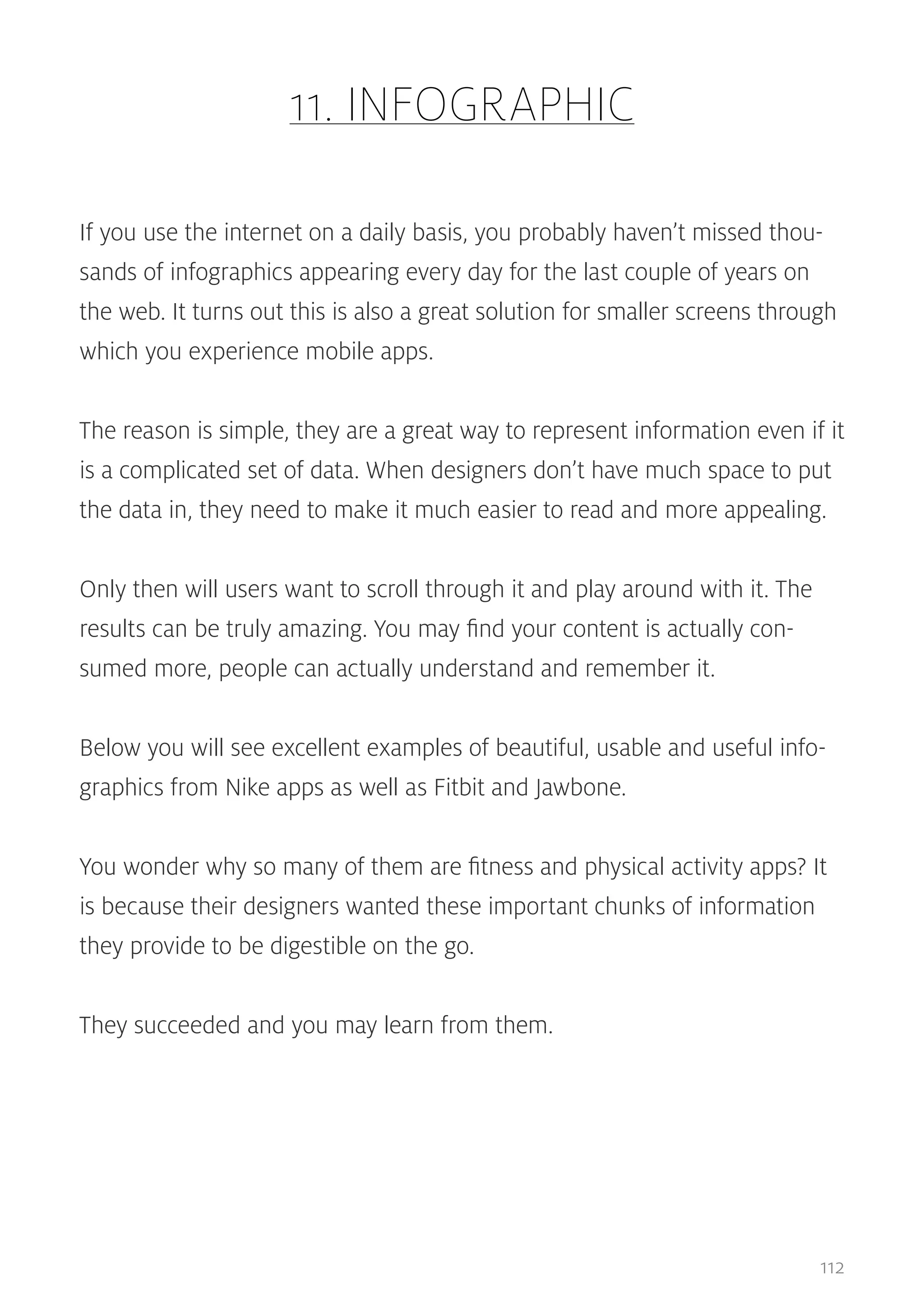 11. INFOGRAPHIC
If you use the internet on a daily basis, you probably haven’t missed thousands of infographics appearing every day for the last couple of years on
the web. It turns out this is also a great solution for smaller screens through
which you experience mobile apps.
The reason is simple, they are a great way to represent information even if it
is a complicated set of data. When designers don’t have much space to put
the data in, they need to make it much easier to read and more appealing.
Only then will users want to scroll through it and play around with it. The
results can be truly amazing. You may find your content is actually consumed more, people can actually understand and remember it.
Below you will see excellent examples of beautiful, usable and useful infographics from Nike apps as well as Fitbit and Jawbone.
You wonder why so many of them are fitness and physical activity apps? It
is because their designers wanted these important chunks of information
they provide to be digestible on the go.
They succeeded and you may learn from them.

112

 