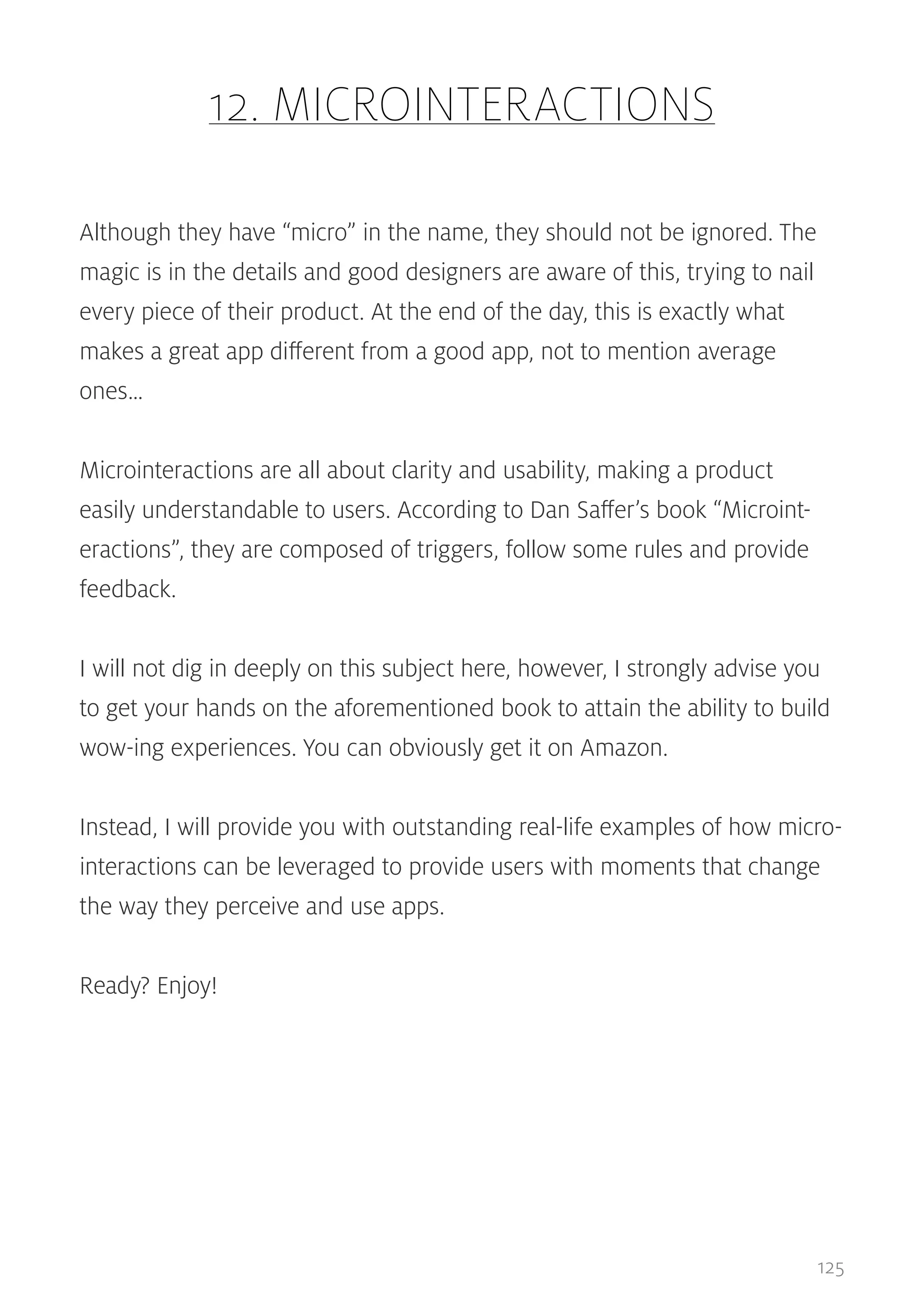 12. MICROINTERACTIONS
Although they have “micro” in the name, they should not be ignored. The
magic is in the details and good designers are aware of this, trying to nail
every piece of their product. At the end of the day, this is exactly what
makes a great app different from a good app, not to mention average
ones…
Microinteractions are all about clarity and usability, making a product
easily understandable to users. According to Dan Saffer’s book “Microinteractions”, they are composed of triggers, follow some rules and provide
feedback.
I will not dig in deeply on this subject here, however, I strongly advise you
to get your hands on the aforementioned book to attain the ability to build
wow-ing experiences. You can obviously get it on Amazon.
Instead, I will provide you with outstanding real-life examples of how microinteractions can be leveraged to provide users with moments that change
the way they perceive and use apps.
Ready? Enjoy!

125

 