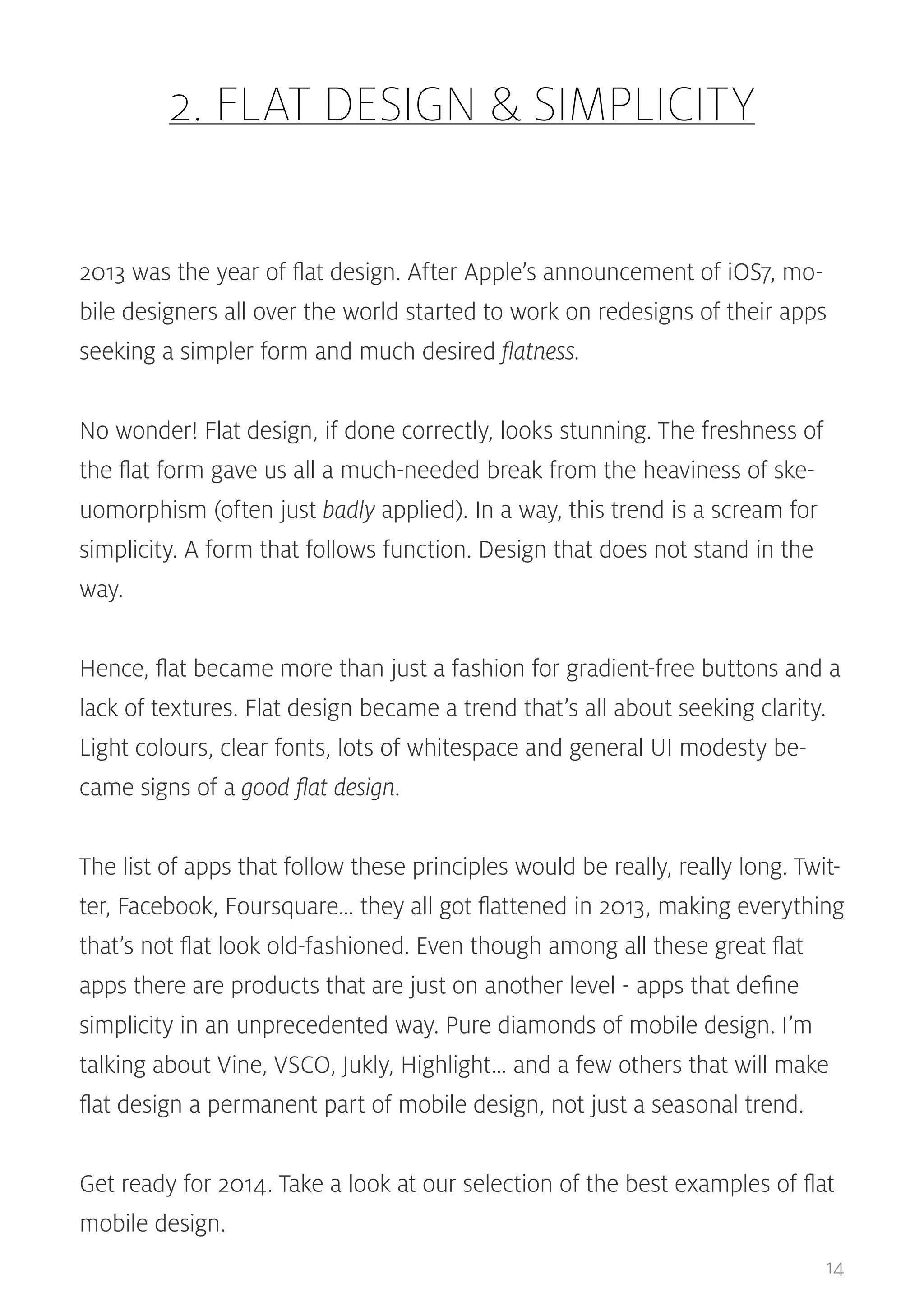 2. FLAT DESIGN & SIMPLICITY
2013 was the year of flat design. After Apple’s announcement of iOS7, mobile designers all over the world started to work on redesigns of their apps
seeking a simpler form and much desired flatness.
No wonder! Flat design, if done correctly, looks stunning. The freshness of
the flat form gave us all a much-needed break from the heaviness of skeuomorphism (often just badly applied). In a way, this trend is a scream for
simplicity. A form that follows function. Design that does not stand in the
way.
Hence, flat became more than just a fashion for gradient-free buttons and a
lack of textures. Flat design became a trend that’s all about seeking clarity.
Light colours, clear fonts, lots of whitespace and general UI modesty became signs of a good flat design.
The list of apps that follow these principles would be really, really long. Twitter, Facebook, Foursquare… they all got flattened in 2013, making everything
that’s not flat look old-fashioned. Even though among all these great flat
apps there are products that are just on another level - apps that define
simplicity in an unprecedented way. Pure diamonds of mobile design. I’m
talking about Vine, VSCO, Jukly, Highlight… and a few others that will make
flat design a permanent part of mobile design, not just a seasonal trend.
Get ready for 2014. Take a look at our selection of the best examples of flat
mobile design.
14

 