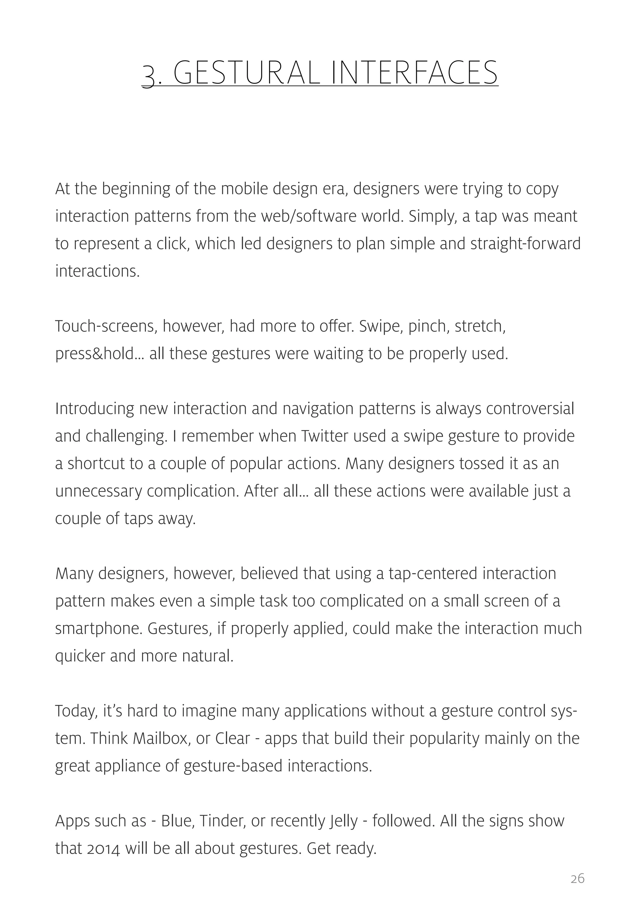 3. GESTURAL INTERFACES
At the beginning of the mobile design era, designers were trying to copy
interaction patterns from the web/software world. Simply, a tap was meant
to represent a click, which led designers to plan simple and straight-forward
interactions.
Touch-screens, however, had more to offer. Swipe, pinch, stretch,
press&hold… all these gestures were waiting to be properly used.
Introducing new interaction and navigation patterns is always controversial
and challenging. I remember when Twitter used a swipe gesture to provide
a shortcut to a couple of popular actions. Many designers tossed it as an
unnecessary complication. After all… all these actions were available just a
couple of taps away.
Many designers, however, believed that using a tap-centered interaction
pattern makes even a simple task too complicated on a small screen of a
smartphone. Gestures, if properly applied, could make the interaction much
quicker and more natural.
Today, it’s hard to imagine many applications without a gesture control system. Think Mailbox, or Clear - apps that build their popularity mainly on the
great appliance of gesture-based interactions.
Apps such as - Blue, Tinder, or recently Jelly - followed. All the signs show
that 2014 will be all about gestures. Get ready.
26

 