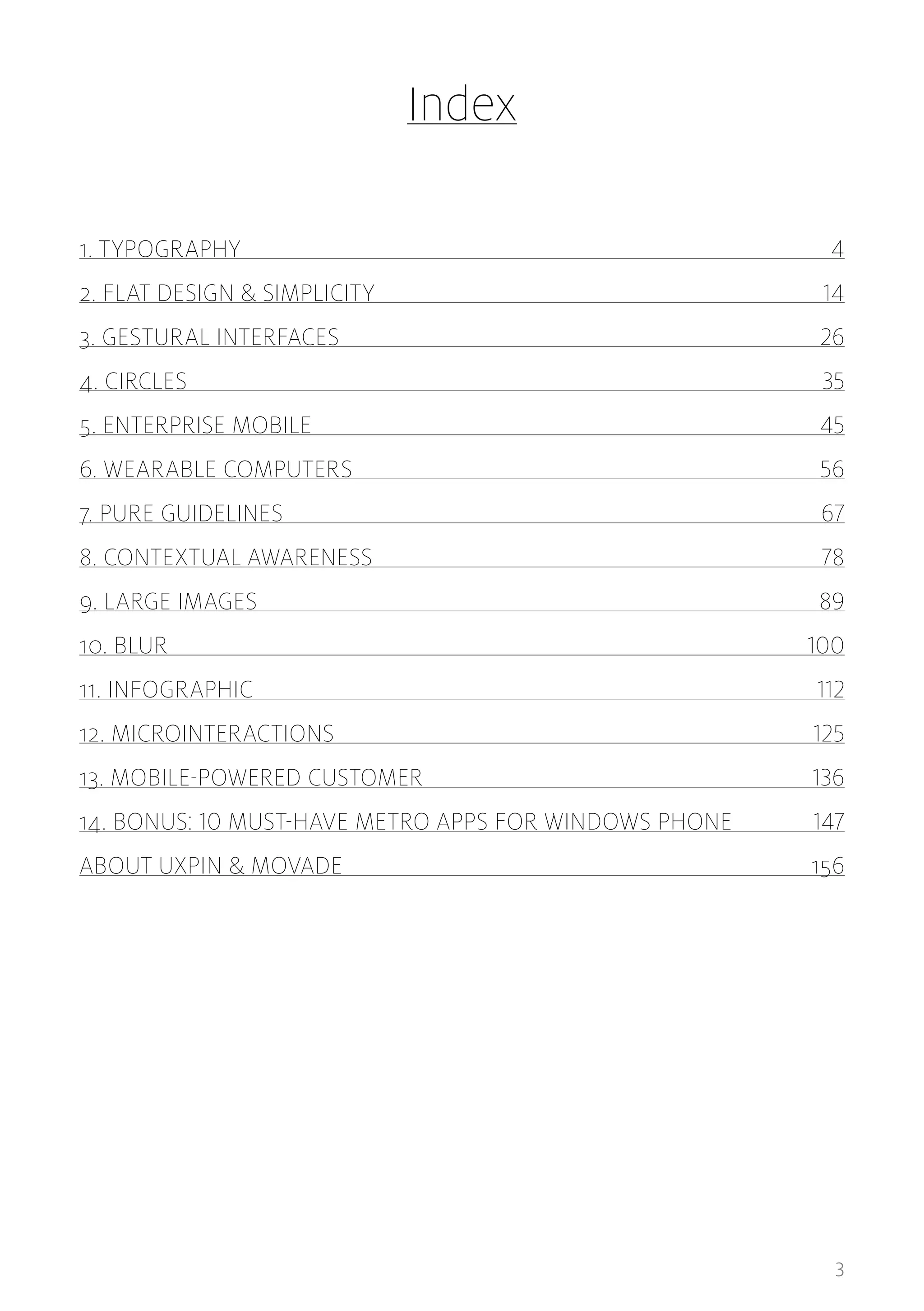 Index
1. TYPOGRAPHY 	

4

2. FLAT DESIGN & SIMPLICITY	

14

3. GESTURAL INTERFACES	

26

4. CIRCLES	35
5. ENTERPRISE MOBILE	

45

6. WEARABLE COMPUTERS	

56

7. PURE GUIDELINES	

67

8. CONTEXTUAL AWARENESS	

78

9. LARGE IMAGES	

89

10. BLUR	100
11. INFOGRAPHIC	112
12. MICROINTERACTIONS	125
13. MOBILE-POWERED CUSTOMER	

136

14. BONUS: 10 MUST-HAVE METRO APPS FOR WINDOWS PHONE	

147

ABOUT UXPIN & MOVADE	156

3

 