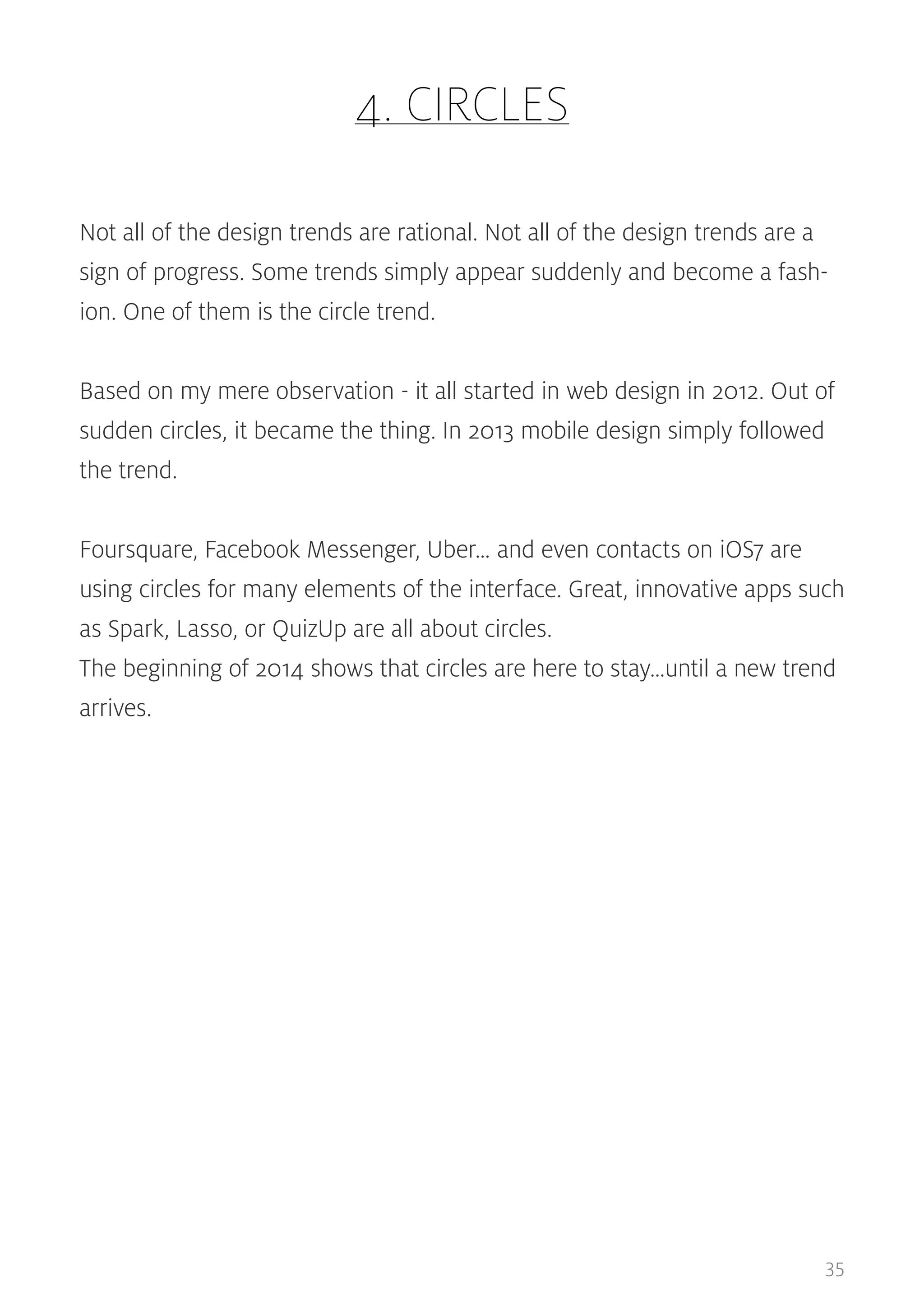 4. CIRCLES
Not all of the design trends are rational. Not all of the design trends are a
sign of progress. Some trends simply appear suddenly and become a fashion. One of them is the circle trend.
Based on my mere observation - it all started in web design in 2012. Out of
sudden circles, it became the thing. In 2013 mobile design simply followed
the trend.
Foursquare, Facebook Messenger, Uber… and even contacts on iOS7 are
using circles for many elements of the interface. Great, innovative apps such
as Spark, Lasso, or QuizUp are all about circles.
The beginning of 2014 shows that circles are here to stay…until a new trend
arrives.

35

 