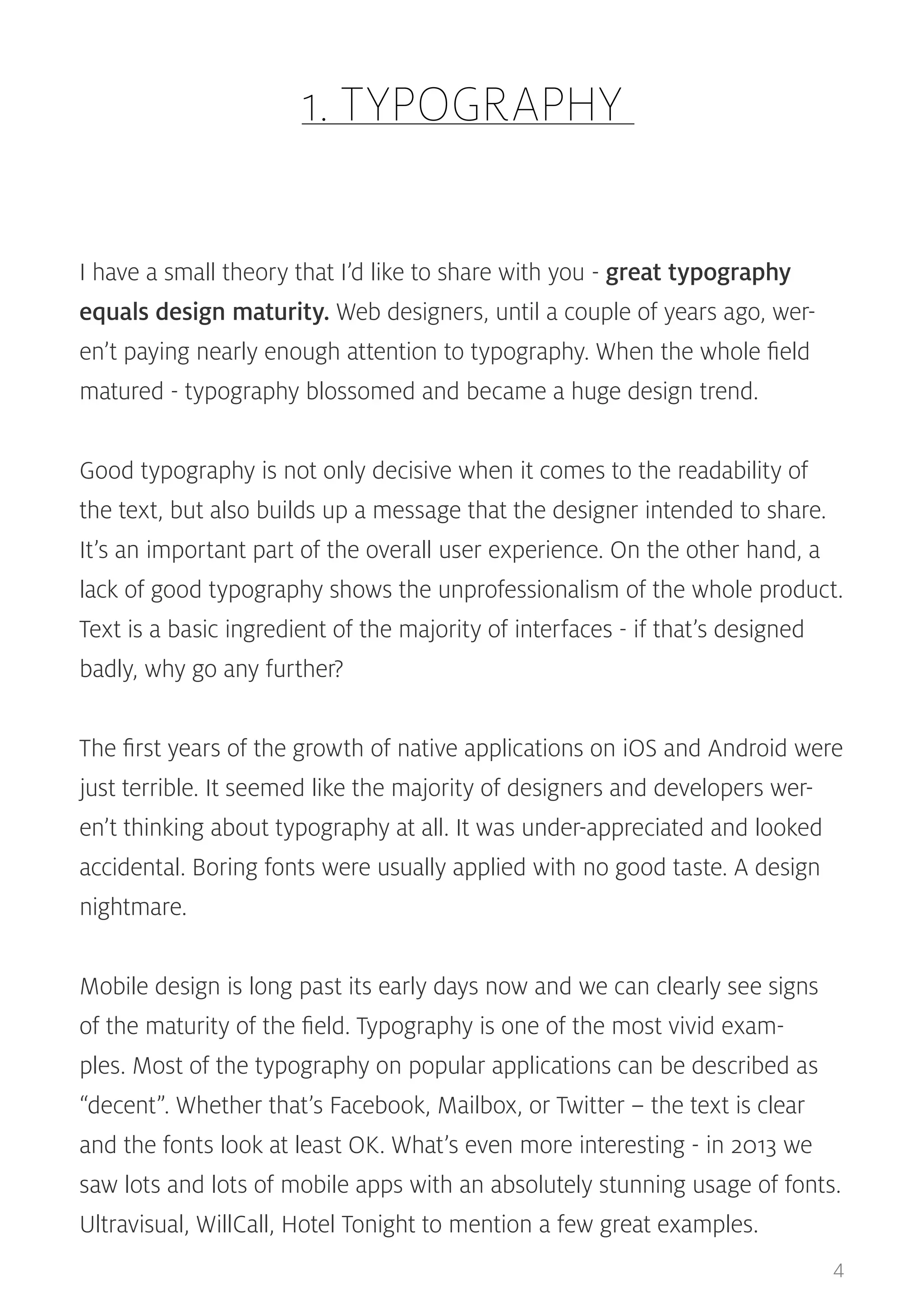 1. TYPOGRAPHY
I have a small theory that I’d like to share with you - great typography
equals design maturity. Web designers, until a couple of years ago, weren’t paying nearly enough attention to typography. When the whole field
matured - typography blossomed and became a huge design trend.
Good typography is not only decisive when it comes to the readability of
the text, but also builds up a message that the designer intended to share.
It’s an important part of the overall user experience. On the other hand, a
lack of good typography shows the unprofessionalism of the whole product.
Text is a basic ingredient of the majority of interfaces - if that’s designed
badly, why go any further?
The first years of the growth of native applications on iOS and Android were
just terrible. It seemed like the majority of designers and developers weren’t thinking about typography at all. It was under-appreciated and looked
accidental. Boring fonts were usually applied with no good taste. A design
nightmare.
Mobile design is long past its early days now and we can clearly see signs
of the maturity of the field. Typography is one of the most vivid examples. Most of the typography on popular applications can be described as
“decent”. Whether that’s Facebook, Mailbox, or Twitter – the text is clear
and the fonts look at least OK. What’s even more interesting - in 2013 we
saw lots and lots of mobile apps with an absolutely stunning usage of fonts.
Ultravisual, WillCall, Hotel Tonight to mention a few great examples.
4

 