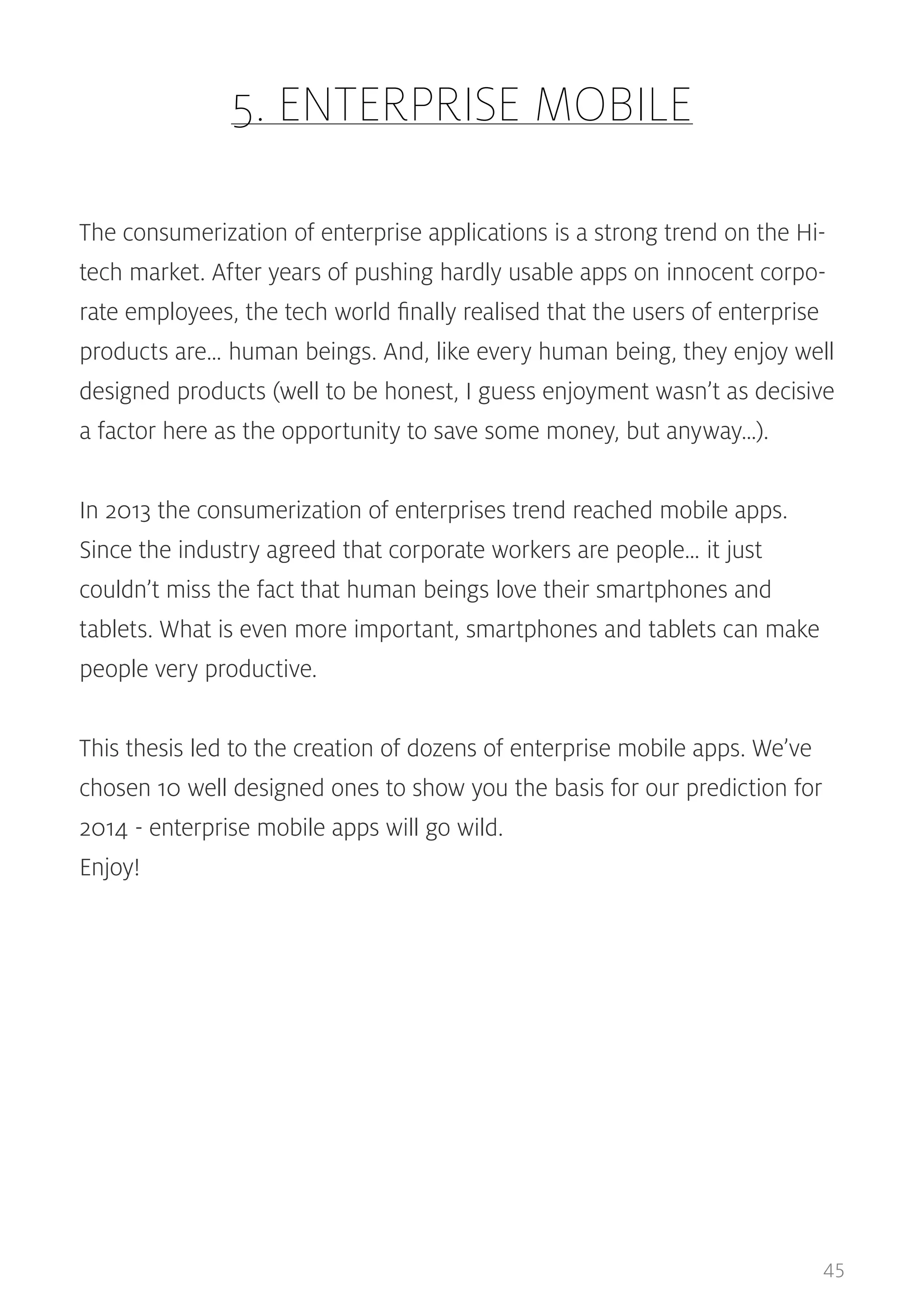 5. ENTERPRISE MOBILE
The consumerization of enterprise applications is a strong trend on the Hitech market. After years of pushing hardly usable apps on innocent corporate employees, the tech world finally realised that the users of enterprise
products are… human beings. And, like every human being, they enjoy well
designed products (well to be honest, I guess enjoyment wasn’t as decisive
a factor here as the opportunity to save some money, but anyway…).
In 2013 the consumerization of enterprises trend reached mobile apps.
Since the industry agreed that corporate workers are people… it just
couldn’t miss the fact that human beings love their smartphones and
tablets. What is even more important, smartphones and tablets can make
people very productive.
This thesis led to the creation of dozens of enterprise mobile apps. We’ve
chosen 10 well designed ones to show you the basis for our prediction for
2014 - enterprise mobile apps will go wild.
Enjoy!

45

 