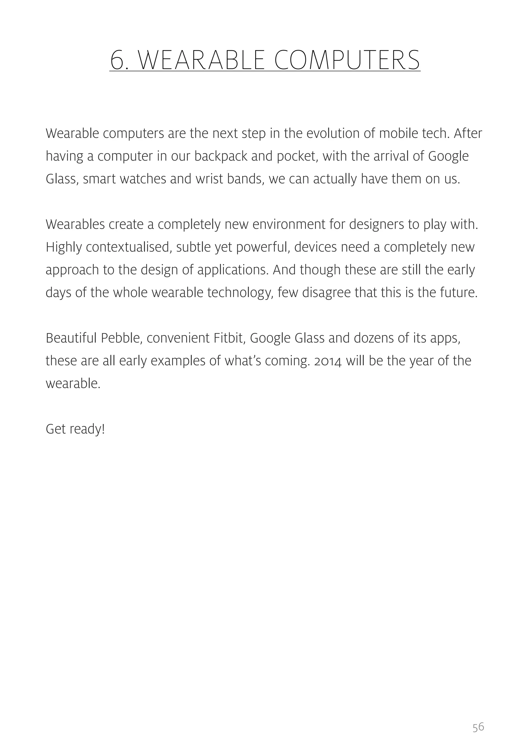 6. WEARABLE COMPUTERS
Wearable computers are the next step in the evolution of mobile tech. After
having a computer in our backpack and pocket, with the arrival of Google
Glass, smart watches and wrist bands, we can actually have them on us.
Wearables create a completely new environment for designers to play with.
Highly contextualised, subtle yet powerful, devices need a completely new
approach to the design of applications. And though these are still the early
days of the whole wearable technology, few disagree that this is the future.
Beautiful Pebble, convenient Fitbit, Google Glass and dozens of its apps,
these are all early examples of what’s coming. 2014 will be the year of the
wearable.
Get ready!

56

 