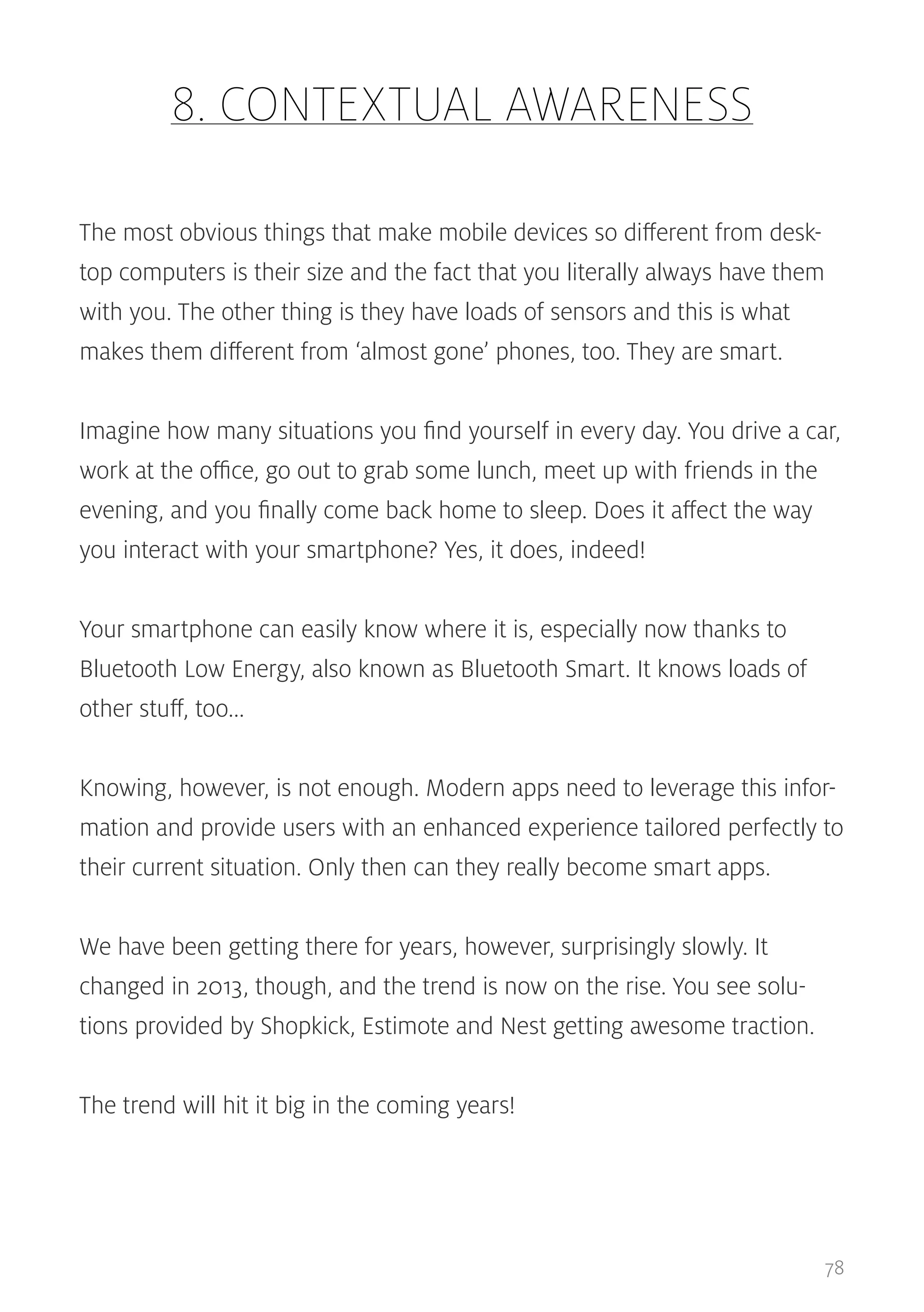 8. CONTEXTUAL AWARENESS
The most obvious things that make mobile devices so different from desktop computers is their size and the fact that you literally always have them
with you. The other thing is they have loads of sensors and this is what
makes them different from ‘almost gone’ phones, too. They are smart.
Imagine how many situations you find yourself in every day. You drive a car,
work at the office, go out to grab some lunch, meet up with friends in the
evening, and you finally come back home to sleep. Does it affect the way
you interact with your smartphone? Yes, it does, indeed!
Your smartphone can easily know where it is, especially now thanks to
Bluetooth Low Energy, also known as Bluetooth Smart. It knows loads of
other stuff, too...
Knowing, however, is not enough. Modern apps need to leverage this information and provide users with an enhanced experience tailored perfectly to
their current situation. Only then can they really become smart apps.
We have been getting there for years, however, surprisingly slowly. It
changed in 2013, though, and the trend is now on the rise. You see solutions provided by Shopkick, Estimote and Nest getting awesome traction.
The trend will hit it big in the coming years!

78

 