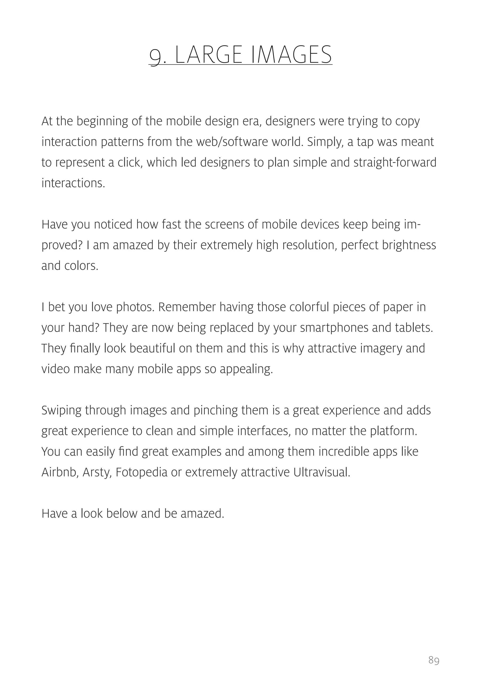 9. LARGE IMAGES
At the beginning of the mobile design era, designers were trying to copy
interaction patterns from the web/software world. Simply, a tap was meant
to represent a click, which led designers to plan simple and straight-forward
interactions.
Have you noticed how fast the screens of mobile devices keep being improved? I am amazed by their extremely high resolution, perfect brightness
and colors.
I bet you love photos. Remember having those colorful pieces of paper in
your hand? They are now being replaced by your smartphones and tablets.
They finally look beautiful on them and this is why attractive imagery and
video make many mobile apps so appealing.
Swiping through images and pinching them is a great experience and adds
great experience to clean and simple interfaces, no matter the platform.
You can easily find great examples and among them incredible apps like
Airbnb, Arsty, Fotopedia or extremely attractive Ultravisual.
Have a look below and be amazed.

89

 