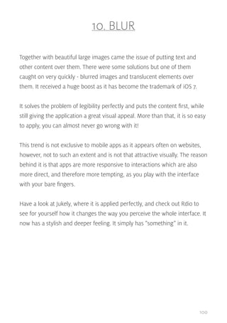 10. BLUR
Together with beautiful large images came the issue of putting text and
other content over them. There were some solutions but one of them
caught on very quickly - blurred images and translucent elements over
them. It received a huge boost as it has become the trademark of iOS 7.
It solves the problem of legibility perfectly and puts the content first, while
still giving the application a great visual appeal. More than that, it is so easy
to apply, you can almost never go wrong with it!
This trend is not exclusive to mobile apps as it appears often on websites,
however, not to such an extent and is not that attractive visually. The reason
behind it is that apps are more responsive to interactions which are also
more direct, and therefore more tempting, as you play with the interface
with your bare fingers.
Have a look at Jukely, where it is applied perfectly, and check out Rdio to
see for yourself how it changes the way you perceive the whole interface. It
now has a stylish and deeper feeling. It simply has “something” in it.

100

 