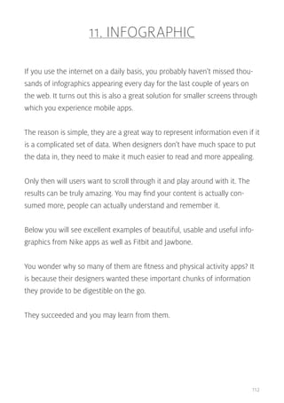 11. INFOGRAPHIC
If you use the internet on a daily basis, you probably haven’t missed thousands of infographics appearing every day for the last couple of years on
the web. It turns out this is also a great solution for smaller screens through
which you experience mobile apps.
The reason is simple, they are a great way to represent information even if it
is a complicated set of data. When designers don’t have much space to put
the data in, they need to make it much easier to read and more appealing.
Only then will users want to scroll through it and play around with it. The
results can be truly amazing. You may find your content is actually consumed more, people can actually understand and remember it.
Below you will see excellent examples of beautiful, usable and useful infographics from Nike apps as well as Fitbit and Jawbone.
You wonder why so many of them are fitness and physical activity apps? It
is because their designers wanted these important chunks of information
they provide to be digestible on the go.
They succeeded and you may learn from them.

112

 