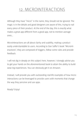 12. MICROINTERACTIONS
Although they have “micro” in the name, they should not be ignored. The
magic is in the details and good designers are aware of this, trying to nail
every piece of their product. At the end of the day, this is exactly what
makes a great app different from a good app, not to mention average
ones…
Microinteractions are all about clarity and usability, making a product
easily understandable to users. According to Dan Saffer’s book “Microinteractions”, they are composed of triggers, follow some rules and provide
feedback.
I will not dig in deeply on this subject here, however, I strongly advise you
to get your hands on the aforementioned book to attain the ability to build
wow-ing experiences. You can obviously get it on Amazon.
Instead, I will provide you with outstanding real-life examples of how microinteractions can be leveraged to provide users with moments that change
the way they perceive and use apps.
Ready? Enjoy!

125

 
