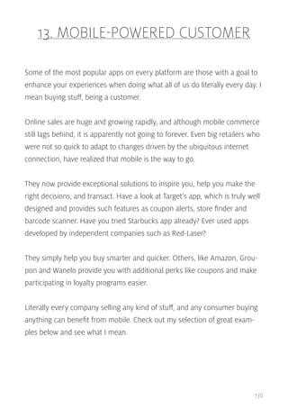 13. MOBILE-POWERED CUSTOMER
Some of the most popular apps on every platform are those with a goal to
enhance your experiences when doing what all of us do literally every day. I
mean buying stuff, being a customer.
Online sales are huge and growing rapidly, and although mobile commerce
still lags behind, it is apparently not going to forever. Even big retailers who
were not so quick to adapt to changes driven by the ubiquitous internet
connection, have realized that mobile is the way to go.
They now provide exceptional solutions to inspire you, help you make the
right decisions, and transact. Have a look at Target’s app, which is truly well
designed and provides such features as coupon alerts, store finder and
barcode scanner. Have you tried Starbucks app already? Ever used apps
developed by independent companies such as Red-Laser?
They simply help you buy smarter and quicker. Others, like Amazon, Groupon and Wanelo provide you with additional perks like coupons and make
participating in loyalty programs easier.
Literally every company selling any kind of stuff, and any consumer buying
anything can benefit from mobile. Check out my selection of great examples below and see what I mean.

136

 