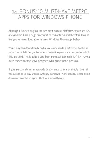 14. BONUS: 10 MUST-HAVE METRO
APPS FOR WINDOWS PHONE
Although I focused only on the two most popular platforms, which are iOS
and Android, I am a huge proponent of competition and therefore I would
like you to have a look at some great Windows Phone apps below.
This is a system that already had a say in and made a difference to the approach to mobile design. For one, it doesn’t rely on icons, instead of which
tiles are used. This is quite a step from the usual approach, isn’t it? I have a
huge respect for the brave designers who made such a decision.
If you are considering an upgrade to your smartphone or simply have not
had a chance to play around with any Windows Phone device, please scroll
down and see the 10 apps I think of as must-haves.

147

 