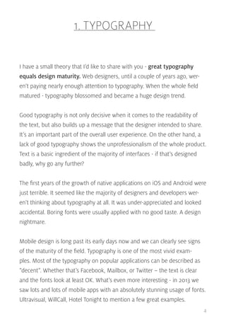 1. TYPOGRAPHY
I have a small theory that I’d like to share with you - great typography
equals design maturity. Web designers, until a couple of years ago, weren’t paying nearly enough attention to typography. When the whole field
matured - typography blossomed and became a huge design trend.
Good typography is not only decisive when it comes to the readability of
the text, but also builds up a message that the designer intended to share.
It’s an important part of the overall user experience. On the other hand, a
lack of good typography shows the unprofessionalism of the whole product.
Text is a basic ingredient of the majority of interfaces - if that’s designed
badly, why go any further?
The first years of the growth of native applications on iOS and Android were
just terrible. It seemed like the majority of designers and developers weren’t thinking about typography at all. It was under-appreciated and looked
accidental. Boring fonts were usually applied with no good taste. A design
nightmare.
Mobile design is long past its early days now and we can clearly see signs
of the maturity of the field. Typography is one of the most vivid examples. Most of the typography on popular applications can be described as
“decent”. Whether that’s Facebook, Mailbox, or Twitter – the text is clear
and the fonts look at least OK. What’s even more interesting - in 2013 we
saw lots and lots of mobile apps with an absolutely stunning usage of fonts.
Ultravisual, WillCall, Hotel Tonight to mention a few great examples.
4

 