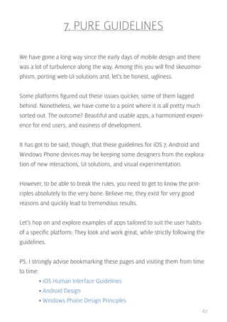 7. PURE GUIDELINES
We have gone a long way since the early days of mobile design and there
was a lot of turbulence along the way. Among this you will find skeuomorphism, porting web UI solutions and, let’s be honest, ugliness.
Some platforms figured out these issues quicker, some of them lagged
behind. Nonetheless, we have come to a point where it is all pretty much
sorted out. The outcome? Beautiful and usable apps, a harmonized experience for end users, and easiness of development.
It has got to be said, though, that these guidelines for iOS 7, Android and
Windows Phone devices may be keeping some designers from the exploration of new interactions, UI solutions, and visual experimentation.
However, to be able to break the rules, you need to get to know the principles absolutely to the very bone. Believe me, they exist for very good
reasons and quickly lead to tremendous results.
Let’s hop on and explore examples of apps tailored to suit the user habits
of a specific platform. They look and work great, while strictly following the
guidelines.
PS. I strongly advise bookmarking these pages and visiting them from time
to time:
	• iOS Human Interface Guidelines
	• Android Design
	• Windows Phone Design Principles
67

 