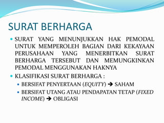 SURAT BERHARGA
 SURAT YANG MENUNJUKKAN HAK PEMODAL
UNTUK MEMPEROLEH BAGIAN DARI KEKAYAAN
PERUSAHAAN YANG MENERBITKAN SURAT
BERHARGA TERSEBUT DAN MEMUNGKINKAN
PEMODAL MENGGUNAKAN HAKNYA
 KLASIFIKASI SURAT BERHARGA :
 BERSIFAT PENYERTAAN (EQUITY)  SAHAM
 BERSIFAT UTANG ATAU PENDAPATAN TETAP (FIXED
INCOME)  OBLIGASI
 