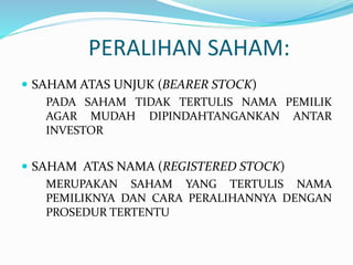 PERALIHAN SAHAM:
 SAHAM ATAS UNJUK (BEARER STOCK)
PADA SAHAM TIDAK TERTULIS NAMA PEMILIK
AGAR MUDAH DIPINDAHTANGANKAN ANTAR
INVESTOR
 SAHAM ATAS NAMA (REGISTERED STOCK)
MERUPAKAN SAHAM YANG TERTULIS NAMA
PEMILIKNYA DAN CARA PERALIHANNYA DENGAN
PROSEDUR TERTENTU
 