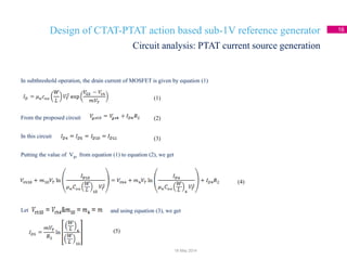 Design of CTAT-PTAT action based sub-1V reference generator 16
In subthreshold operation, the drain current of MOSFET is given by equation (1)
From the proposed circuit
In this circuit
Putting the value of Vgs from equation (1) to equation (2), we get
Let
Circuit analysis: PTAT current source generation
18 May 2014
(1)
(2)
(3)
(4)
and using equation (3), we get
(5)
 