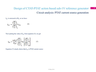 Design of CTAT-PTAT action based sub-1V reference generator 17
Circuit analysis: PTAT current source generation
18 May 2014
ID5 is mirrored to M2, so we have
Now putting the value of ID5 from equation (5), we get
Equation (7) clearly shows that ID2 is PTAT current source
(6)
(7)
 
