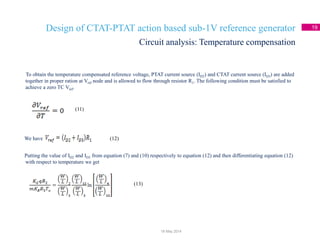 Design of CTAT-PTAT action based sub-1V reference generator 19
To obtain the temperature compensated reference voltage, PTAT current source (ID2) and CTAT current source (ID3) are added
together in proper ration at Vref node and is allowed to flow through resistor R1. The following condition must be satisfied to
achieve a zero TC Vref.
We have
Putting the value of ID2 and ID3 from equation (7) and (10) respectively to equation (12) and then differentiating equation (12)
with respect to temperature we get
Circuit analysis: Temperature compensation
18 May 2014
(11)
(12)
(13)
 