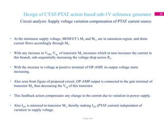 Design of CTAT-PTAT action based sub-1V reference generator 20
• At the minimum supply voltage, MOSFET’s M5 and M11 are in saturation region, and drain
current flows accordingly through M5.
• With any increase in VDD, Vsg of transistor M5 increases which in turn increases the current in
this branch, sub-sequentially increasing the voltage drop across R2.
• With the increase in voltage at positive terminal of OP-AMP, its output voltage starts
increasing.
• Also seen from figure of proposed circuit, OP-AMP output is connected to the gate terminal of
transistor M5, thus decreasing the Vsg of this transistor.
• This feedback action compensates any change in the current due to variation in power supply.
• Also ID5 is mirrored to transistor M2, thereby making ID2 (PTAT current) independent of
variation in supply voltage.
Circuit analysis: Supply voltage variation compensation of PTAT current source
18 May 2014
 