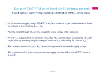Design of CTAT-PTAT action based sub-1V reference generator 21
• At the minimum supply voltage, MOSFET’s M17 is in saturation region, and drain current flows
accordingly in this branch i.e. ID17 = ID16.
• Also the current through M16 governs the gate to source voltage of this transistor.
• Now if VDD increases from its minimum value, then PTAT current action increases the OP-AMP
output, thereby increasing the gate voltage of transistor M17, maintaining the constant VGS .
• The current in transistor M15 i.e. ID15 therefore independent of variation in supply voltage.
• The ID15 is mirrored to ID3thereby generating the supply variation independent CTAT current at
Vref node.
Circuit analysis: Supply voltage variation compensation of PTAT current source
18 May 2014
 