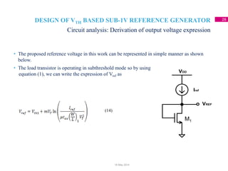 DESIGN OF VTH BASED SUB-1V REFERENCE GENERATOR 28
• The proposed reference voltage in this work can be represented in simple manner as shown
below.
• The load transistor is operating in subthreshold mode so by using
equation (1), we can write the expression of Vref as
Circuit analysis: Derivation of output voltage expression
18 May 2014
VDD
Iref
VREF
(14)
M1
 