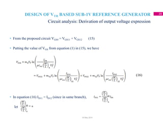 DESIGN OF VTH BASED SUB-1V REFERENCE GENERATOR 29
• From the proposed circuit VGS4 = VGS11 + VGS12 (15)
• Putting the value of VGS from equation (1) in (15), we have
• In equation (16) ID11 = ID12 (since in same branch),
let
Circuit analysis: Derivation of output voltage expression
18 May 2014
(16)
 