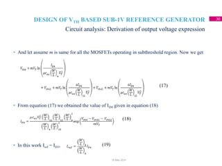 DESIGN OF VTH BASED SUB-1V REFERENCE GENERATOR 30
• And let assume m is same for all the MOSFETs operating in subthreshold region. Now we get
• From equation (17) we obtained the value of ID4 given in equation (18)
• In this work Iref = ID3,
Circuit analysis: Derivation of output voltage expression
18 May 2014
(17)
(18)
(19)
 