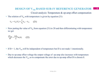 DESIGN OF VTH BASED SUB-1V REFERENCE GENERATOR 32
Circuit analysis: Temperature & op-amp offset compensation
18 May 2014
• The relation of Vth with temperature is given by equation (21)
• Now putting the value of Vth from equation (21) to 20 and then differentiating with temperature
we get
• If D = 1, the Vref will be independent of temperature but D is not made 1 intentionally.
• Due to op-amp offset voltage the output voltage of op-amp also increases with temperature
which decreases the Vref so to compensate the error due to op-amp offset D is chosen 8.
(21)
(22)
 
