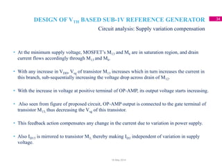 DESIGN OF VTH BASED SUB-1V REFERENCE GENERATOR 34
• At the minimum supply voltage, MOSFET’s M13 and M6 are in saturation region, and drain
current flows accordingly through M13 and M6.
• With any increase in VDD, Vsg of transistor M13 increases which in turn increases the current in
this branch, sub-sequentially increasing the voltage drop across drain of M12.
• With the increase in voltage at positive terminal of OP-AMP, its output voltage starts increasing.
• Also seen from figure of proposed circuit, OP-AMP output is connected to the gate terminal of
transistor M13, thus decreasing the Vsg of this transistor.
• This feedback action compensates any change in the current due to variation in power supply.
• Also ID13 is mirrored to transistor M3, thereby making ID3 independent of variation in supply
voltage.
Circuit analysis: Supply variation compensation
18 May 2014
 