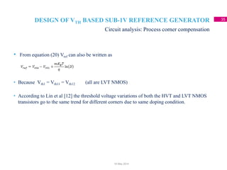 DESIGN OF VTH BASED SUB-1V REFERENCE GENERATOR 35
• From equation (20) Vref can also be written as
• Because Vth1 = Vth11 = Vth12 (all are LVT NMOS)
• According to Lin et al [12] the threshold voltage variations of both the HVT and LVT NMOS
transistors go to the same trend for different corners due to same doping condition.
Circuit analysis: Process corner compensation
18 May 2014
 