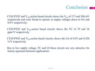 Conclusion 45
CTAT-PTAT and VTH-action based circuits shows the Vref of 173 and 260 mV
respectively and were found to operate at supply voltages down to 0.6 and
0.8 V respectively.
CTAT-PTAT and VTH-action based circuits shows the TC of 19 and 16
ppm/oC respectively.
CTAT-PTAT and VTH-action based circuits shows the LS of 0.93 and 0.538
%/V respectively.
Due to low supply voltage, TC and LS these circuits are very attractive for
battery operated electronic applications.
18 May 2014
 