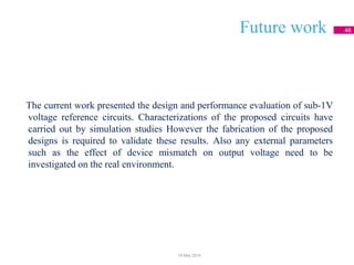 Future work 46
The current work presented the design and performance evaluation of sub-1V
voltage reference circuits. Characterizations of the proposed circuits have
carried out by simulation studies However the fabrication of the proposed
designs is required to validate these results. Also any external parameters
such as the effect of device mismatch on output voltage need to be
investigated on the real environment.
18 May 2014
 