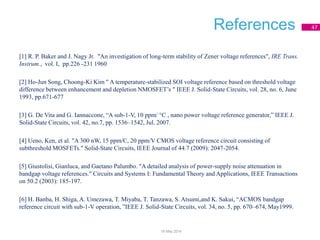 References 47
[1] R. P. Baker and J. Nagy Jr. "An investigation of long-term stability of Zener voltage references", IRE Trans.
Instrum., vol. I, pp.226 -231 1960
[2] Ho-Jun Song, Choong-Ki Kim " A temperature-stabilized SOI voltage reference based on threshold voltage
difference between enhancement and depletion NMOSFET’s " IEEE J. Solid-State Circuits, vol. 28, no. 6, June
1993, pp.671-677
[3] G. De Vita and G. Iannaccone, “A sub-1-V, 10 ppm/ °C , nano power voltage reference generator,” IEEE J.
Solid-State Circuits, vol. 42, no.7, pp. 1536–1542, Jul. 2007.
[4] Ueno, Ken, et al. "A 300 nW, 15 ppm/C, 20 ppm/V CMOS voltage reference circuit consisting of
subthreshold MOSFETs." Solid-State Circuits, IEEE Journal of 44.7 (2009): 2047-2054.
[5] Giustolisi, Gianluca, and Gaetano Palumbo. "A detailed analysis of power-supply noise attenuation in
bandgap voltage references." Circuits and Systems I: Fundamental Theory and Applications, IEEE Transactions
on 50.2 (2003): 185-197.
[6] H. Banba, H. Shiga, A. Umezawa, T. Miyaba, T. Tanzawa, S. Atsumi,and K. Sakui, “ACMOS bandgap
reference circuit with sub-1-V operation, ”IEEE J. Solid-State Circuits, vol. 34, no. 5, pp. 670–674, May1999.
18 May 2014
 