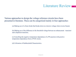 Literature Review 6
Various approaches to design the voltage reference circuits have been
presented in literature. These can be categorized mainly in four approaches:
(a) Making use of a Zener diode that breaks down at a known voltage when reverse biased,
(b) Making use of the difference in the threshold voltage between an enhancement transistor
and a depletion transistor,
(c) Cancelling the negative temperature dependence of a PN junction with positive
temperature dependence from a PTAT circuit,
(d) Utilization of Subthreshold Characteristics.
18 May 2014
 