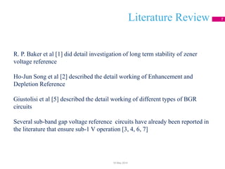 Literature Review 7
R. P. Baker et al [1] did detail investigation of long term stability of zener
voltage reference
Ho-Jun Song et al [2] described the detail working of Enhancement and
Depletion Reference
Giustolisi et al [5] described the detail working of different types of BGR
circuits
Several sub-band gap voltage reference circuits have already been reported in
the literature that ensure sub-1 V operation [3, 4, 6, 7]
18 May 2014
 